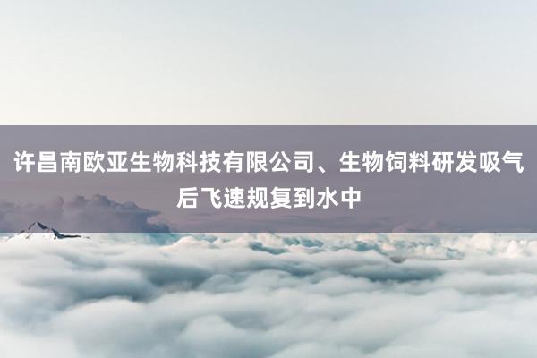 许昌南欧亚生物科技有限公司、生物饲料研发吸气后飞速规复到水中
