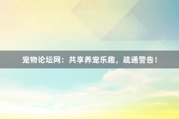 宠物论坛网:共享养宠乐趣,疏通警告!